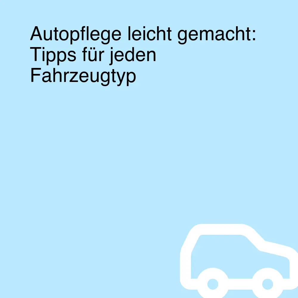 Autopflege leicht gemacht: Tipps für jeden Fahrzeugtyp