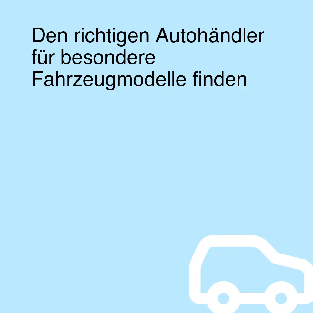 Den richtigen Autohändler für besondere Fahrzeugmodelle finden