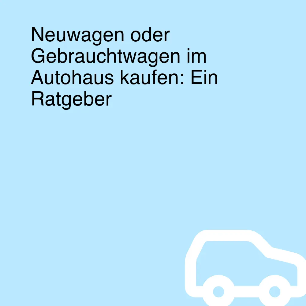 Neuwagen oder Gebrauchtwagen im Autohaus kaufen: Ein Ratgeber