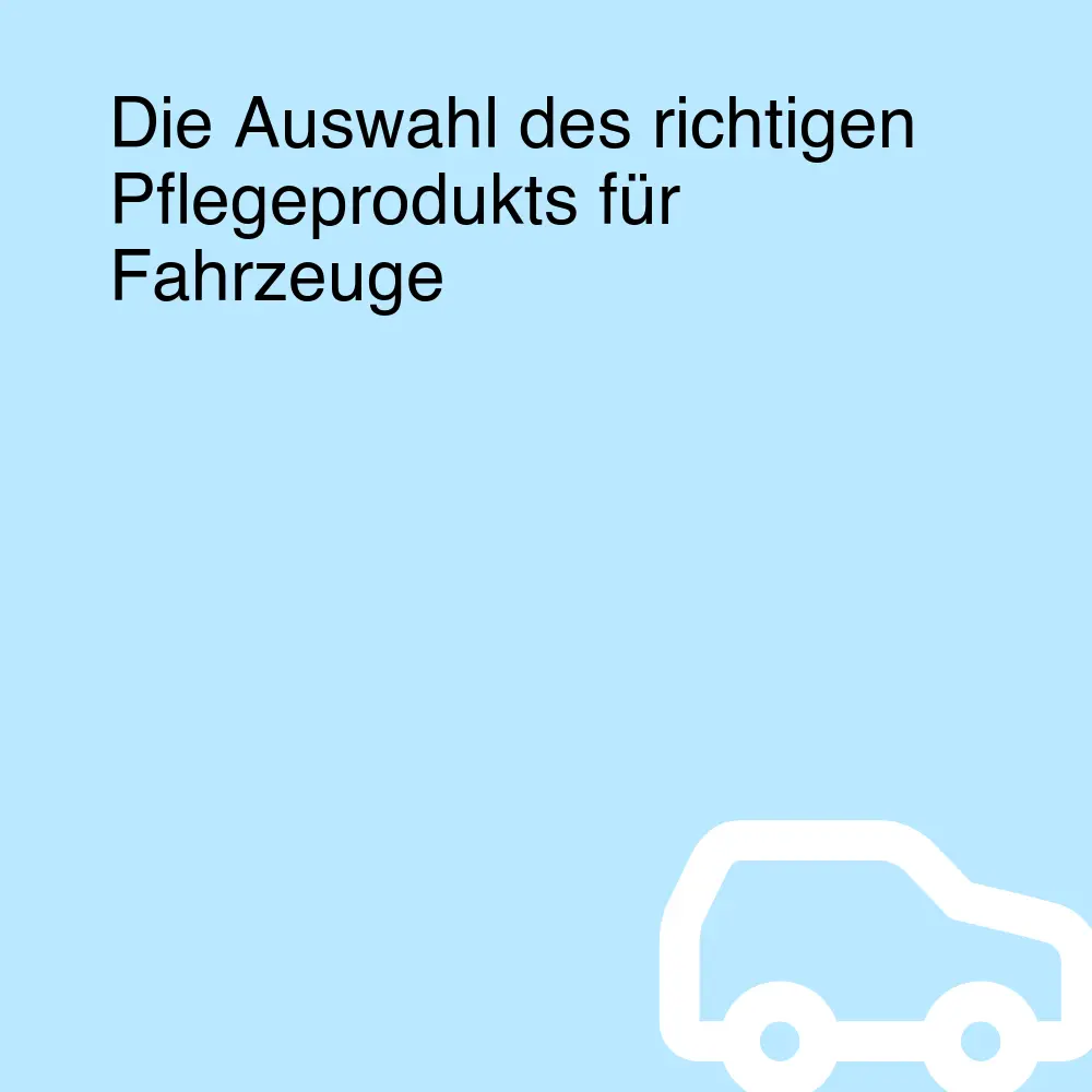 Die Auswahl des richtigen Pflegeprodukts für Fahrzeuge