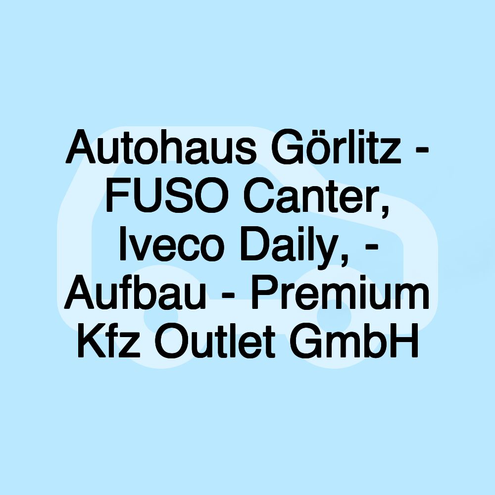 Autohaus Görlitz - FUSO Canter, Iveco Daily, - Aufbau - Premium Kfz Outlet GmbH